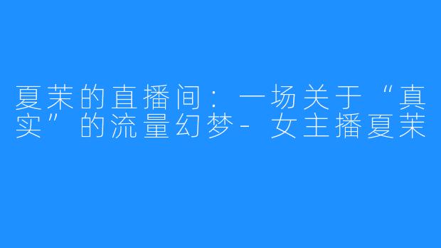 夏茉的直播间:一场关于“真实”的流量幻梦-女主播夏茉