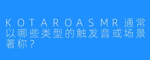KOTAROASMR通常以哪些类型的触发音或场景著称?