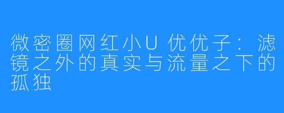 微密圈网红小U优优子:滤镜之外的真实与流量之下的孤独