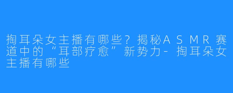 掏耳朵女主播有哪些？揭秘ASMR赛道中的“耳部疗愈”新势力-掏耳朵女主播有哪些