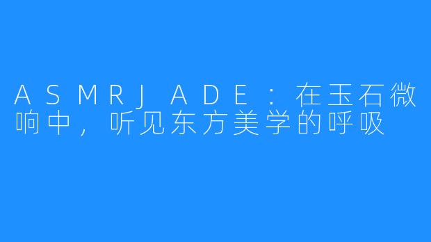 ASMRJADE:在玉石微响中,听见东方美学的呼吸
