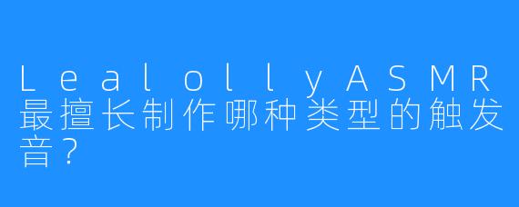 LealollyASMR最擅长制作哪种类型的触发音？