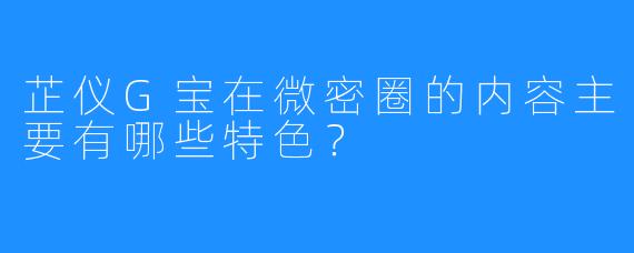 芷仪G宝在微密圈的内容主要有哪些特色？