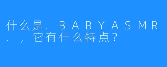 什么是.BABYASMR.,它有什么特点?