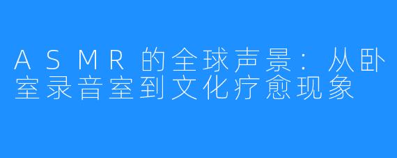 ASMR的全球声景:从卧室录音室到文化疗愈现象