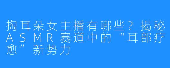 掏耳朵女主播有哪些？揭秘ASMR赛道中的“耳部疗愈”新势力