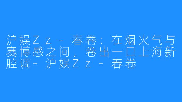 沪娱Zz-春卷:在烟火气与赛博感之间,卷出一口上海新腔调-沪娱Zz-春卷