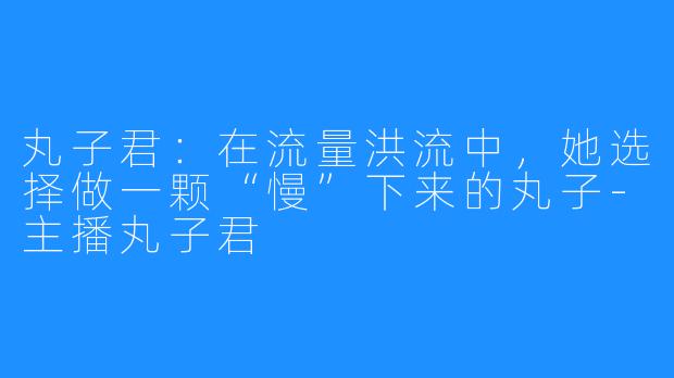丸子君:在流量洪流中,她选择做一颗“慢”下来的丸子-主播丸子君