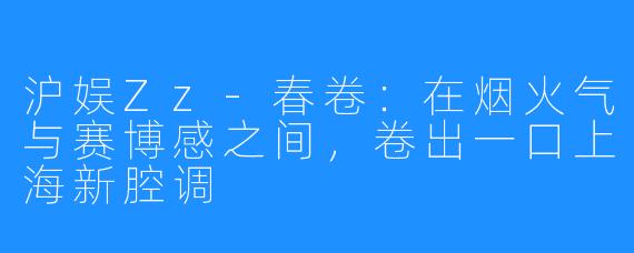 沪娱Zz-春卷:在烟火气与赛博感之间,卷出一口上海新腔调