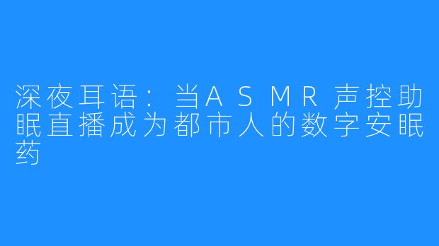 深夜耳语：当ASMR声控助眠直播成为都市人的数字安眠药