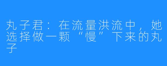 丸子君:在流量洪流中,她选择做一颗“慢”下来的丸子