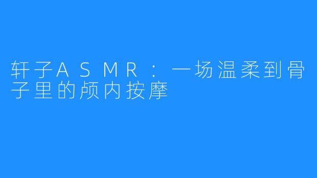 轩子ASMR:一场温柔到骨子里的颅内按摩