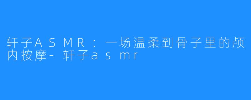轩子ASMR:一场温柔到骨子里的颅内按摩-轩子asmr