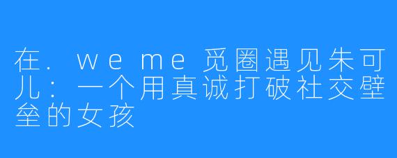 在.weme觅圈遇见朱可儿：一个用真诚打破社交壁垒的女孩